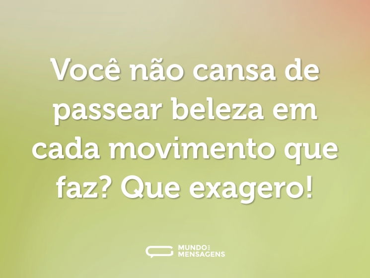 Você não cansa de passear beleza em cada movimento que faz? Que exagero!