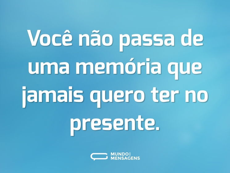 Você não passa de uma memória que jamais quero ter no presente.