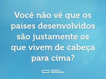 Você não vê que os países desenvolvidos são justamente os que vivem de cabeça para cima?