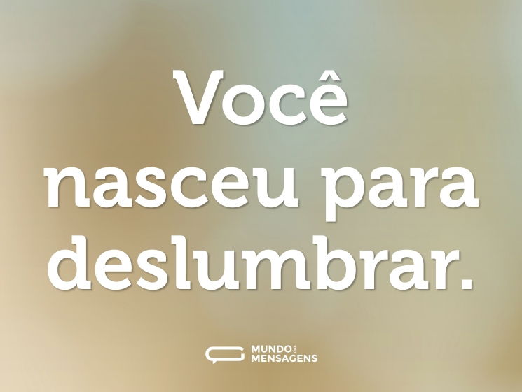 Você nasceu para deslumbrar.