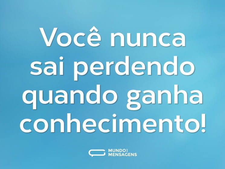 Você nunca sai perdendo quando ganha conhecimento!
