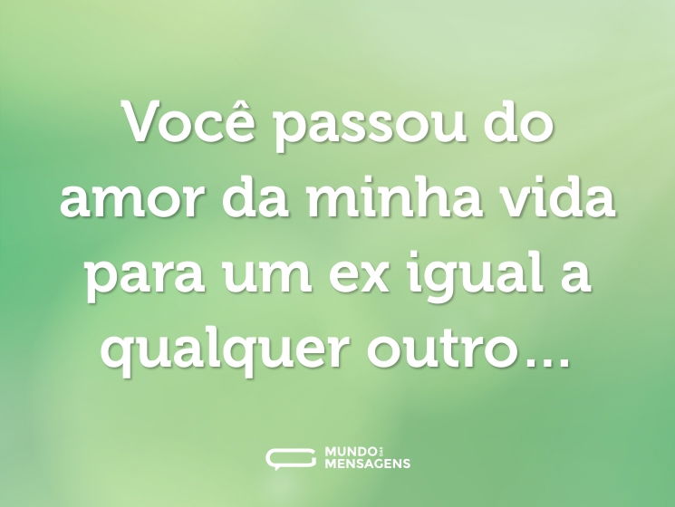 Você passou do amor da minha vida para um ex igual a qualquer outro…