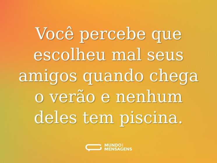 Você percebe que escolheu mal seus amigos quando chega o verão e nenhum deles tem piscina.