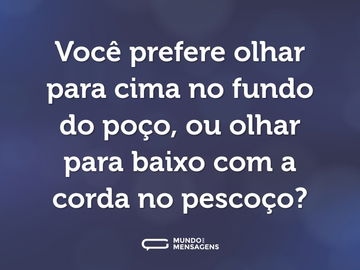 Você prefere olhar para cima no fundo do poço, ou olhar para baixo com a corda no pescoço?