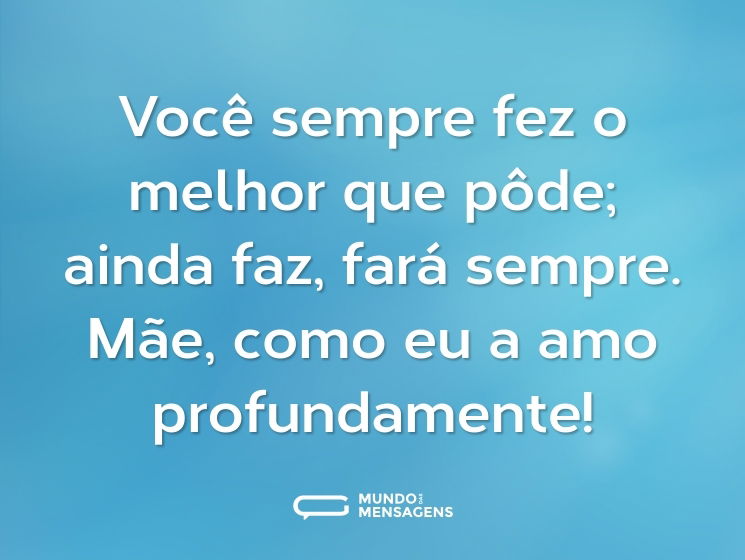 Você sempre fez o melhor que pôde; ainda faz, fará sempre. Mãe, como eu a amo profundamente!