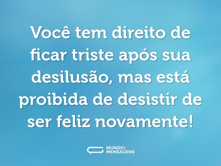 Você tem direito de ficar triste após sua desilusão, mas está proibida de desistir de ser feliz novamente!