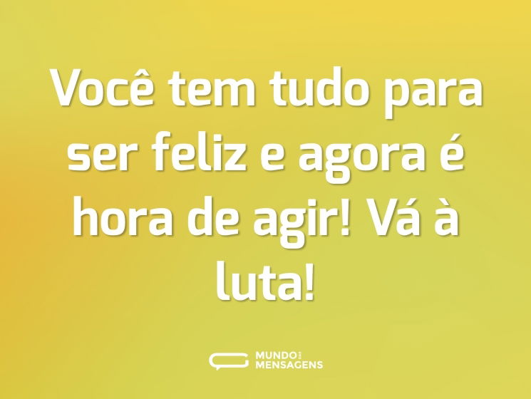 Você tem tudo para ser feliz e agora é hora de agir! Vá à luta!