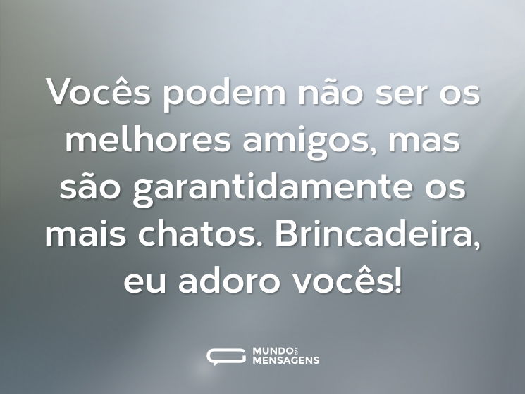 Vocês podem não ser os melhores amigos, mas são garantidamente os mais chatos. Brincadeira, eu adoro vocês!
