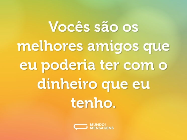 Vocês são os melhores amigos que eu poderia ter com o dinheiro que eu tenho.