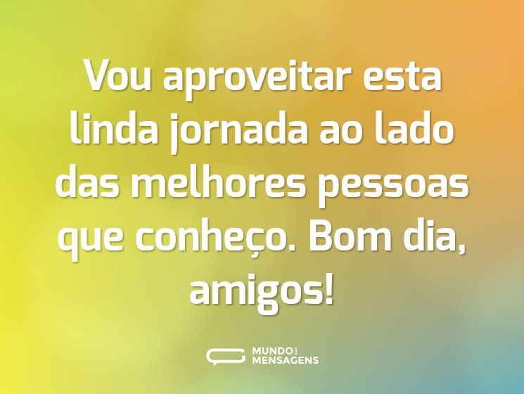 Vou aproveitar esta linda jornada ao lado das melhores pessoas que conheço. Bom dia, amigos!